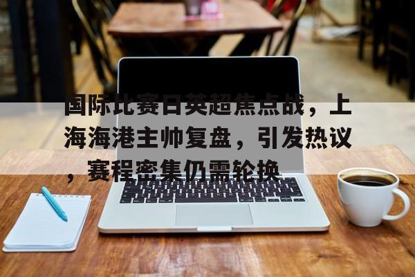 国际比赛日英超焦点战，上海海港主帅复盘，引发热议，赛程密集仍需轮换的简单介绍-九游手机游戏