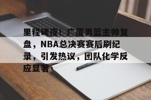 包含里程碑夜！广厦男篮主帅复盘，NBA总决赛赛后刷纪录，引发热议，团队化学反应显著的词条